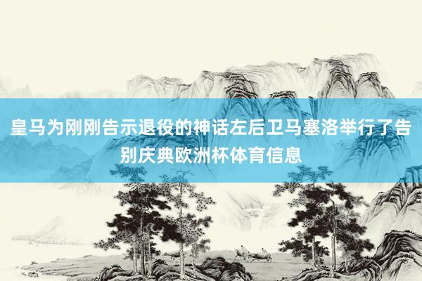 皇马为刚刚告示退役的神话左后卫马塞洛举行了告别庆典欧洲杯体育信息