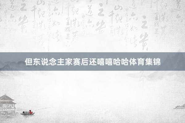 但东说念主家赛后还嘻嘻哈哈体育集锦
