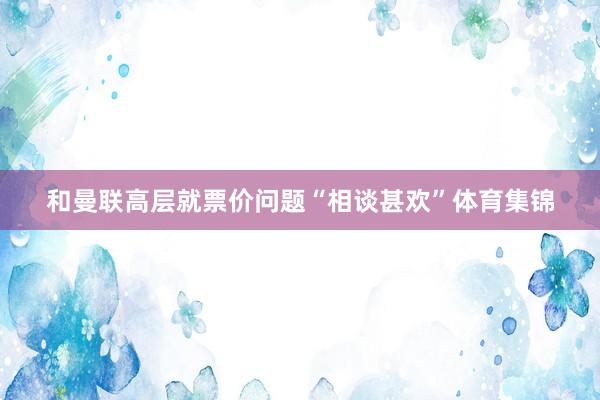 和曼联高层就票价问题“相谈甚欢”体育集锦