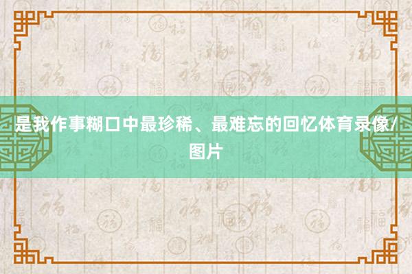 是我作事糊口中最珍稀、最难忘的回忆体育录像/图片