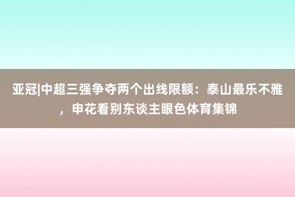 亚冠|中超三强争夺两个出线限额：泰山最乐不雅，申花看别东谈主眼色体育集锦
