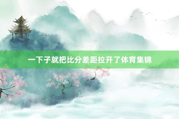 一下子就把比分差距拉开了体育集锦