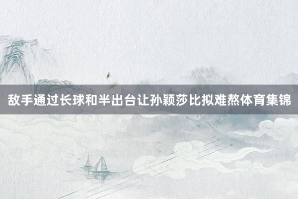 敌手通过长球和半出台让孙颖莎比拟难熬体育集锦