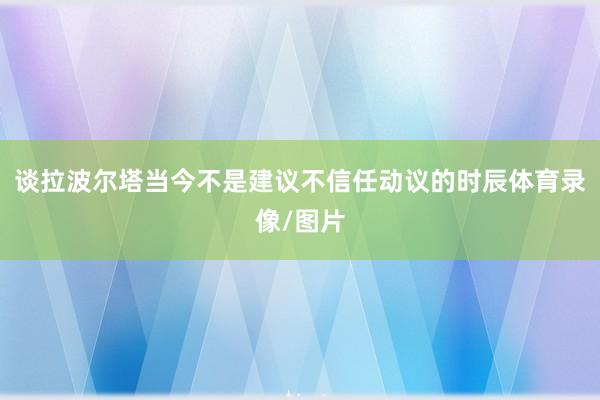 谈拉波尔塔当今不是建议不信任动议的时辰体育录像/图片