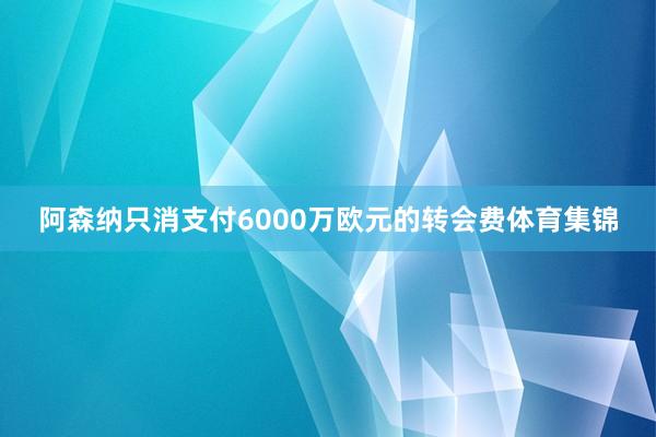 阿森纳只消支付6000万欧元的转会费体育集锦