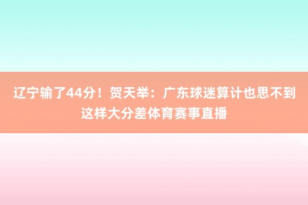 辽宁输了44分！贺天举：广东球迷算计也思不到这样大分差体育赛事直播