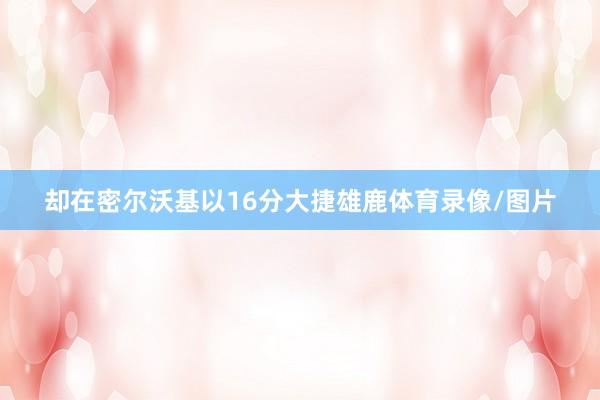 却在密尔沃基以16分大捷雄鹿体育录像/图片