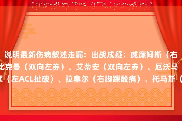 说明最新伤病叙述走漏:出战成疑:威廉姆斯(右腿筋弥留)不会出战:比克曼(双向左券)、艾蒂安(双向左券)、厄沃马(双向左券)、梅尔顿(左ACL扯破)、拉塞尔(右脚踝酸痛)、托马斯(左腿筋拉伤)、怀特海德(下放发展定约)/阅读下一篇/复返网易首页下载网易新闻客户端体育赛事直播