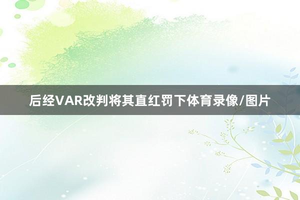 后经VAR改判将其直红罚下体育录像/图片