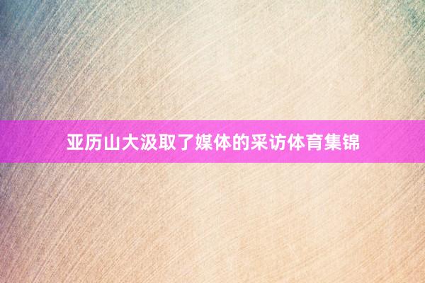 亚历山大汲取了媒体的采访体育集锦