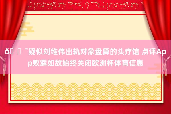 😯疑似刘维伟出轨对象盘算的头疗馆 点评App败露如故始终关闭欧洲杯体育信息
