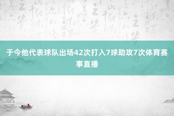 于今他代表球队出场42次打入7球助攻7次体育赛事直播